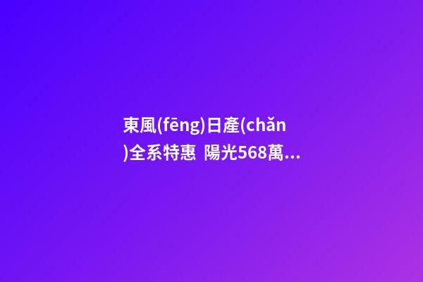 東風(fēng)日產(chǎn)全系特惠  陽光5.68萬起 軒逸經(jīng)典7.68萬起